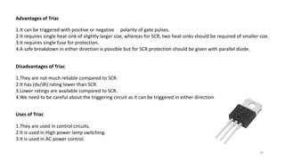Advantages of Triac
1.It can be triggered with positive or negative polarity of gate pulses.
2.It requires single heat sink of slightly larger size, whereas for SCR, two heat sinks should be required of smaller size.
3.It requires single fuse for protection.
4.A safe breakdown in either direction is possible but for SCR protection should be given with parallel diode.
Disadvantages of Triac
1.They are not much reliable compared to SCR.
2.It has (dv/dt) rating lower than SCR.
3.Lower ratings are available compared to SCR.
4.We need to be careful about the triggering circuit as it can be triggered in either direction.
Uses of Triac
1.They are used in control circuits.
2.It is used in High power lamp switching.
3.It is used in AC power control.
19
 