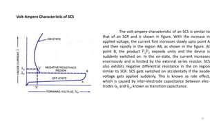 Volt-Ampere Characteristic of SCS
The volt-ampere characteristic of an SCS is similar to
that of an SCR and is shown in figure. With the increase in
applied voltage, the current first increases slowly upto point A
and then rapidly in the region AB, as shown in the figure. At
point B, the product Î²1Î²2 exceeds unity and the device is
suddenly switched on. In the on-state, the current increases
enormously and is limited by the external series resistor. SCS
also exhibits negative differential resistance in the on region
similar to SCR. SCS gets switched on accidentally if the anode
voltage gets applied suddenly. This is known as rate effect,
which is caused by inter-electrode capacitance between elec-
trodes G1 and G2, known as transition capacitance.
22
 