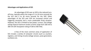 Advantages and Applications of SCS
An advantage of SCS over an SCR is the reduced turn-
off time, typically within the range of 1 to 10 micro seconds for
the SCS and 5 to 30 micro seconds for the SCR. Other
advantages of the SCS over SCR are increased control and
triggering sensitivity and a more predictable firing situation.
However, the SCS is limited to low power, current, and voltage
ratings (typical maximum anode currents range from 100 mA to
300 mA with dissipation rating of 100 to 500 mW).
A few of the more common areas of application of
SCS include a variety of computer circuits (such as counters,
registers, and timing circuits) voltage sensors, pulse generators,
oscillators etc.
23
 