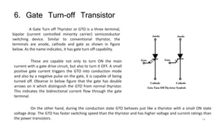 6. Gate Turn-off Transistor
A Gate Turn off Thyristor or GTO is a three terminal,
bipolar (current controlled minority carrier) semiconductor
switching device. Similar to conventional thyristor, the
terminals are anode, cathode and gate as shown in figure
below. As the name indicates, it has gate turn off capability.
These are capable not only to turn ON the main
current with a gate drive circuit, but also to turn it OFF. A small
positive gate current triggers the GTO into conduction mode
and also by a negative pulse on the gate, it is capable of being
turned off. Observe in below figure that the gate has double
arrows on it which distinguish the GTO from normal thyristor.
This indicates the bidirectional current flow through the gate
terminal.
On the other hand, during the conduction state GTO behaves just like a thyristor with a small ON state
voltage drop. The GTO has faster switching speed than the thyristor and has higher voltage and current ratings than
the power transistors. 24
 