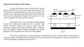 Construction of a Gate Turn-Off Thyristor
Consider the below structure of GTO, which is almost
similar to the thyristor. It is also a four layer, three junction P-N-
P-N device like a standard thyristor. In this, the n+ layer at the
cathode end is highly doped to obtain high emitter efficiency.
This result the breakdown voltage of the junction J3 is low
which is typically in the range of 20 to 40 volts.
The doping level of the p type gate is highly graded
because the doping level should be low to maintain high
emitter efficiency, whereas for having a good turn OFF
properties, doping of this region should be high. In addition,
gate and cathodes should be highly interdigited with various
geometric forms to optimize the current turn off capability.
The junction between the P+ anode and N base is called anode junction. A heavily doped P+ anode region is
required to obtain the higher efficiency anode junction so that a good turn ON properties is achieved. However, the
turn OFF capabilities are affected with such GTOs.
25
 
