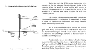 V-I Characteristics of Gate Turn-Off Thyristor
During the turn ON, GTO is similar to thyristor in its
operates.So the first quadrant characteristics are similar to the
thyristor. When the anode is made positive with respect to
cathode, the device operates in forward blocking mode. By the
application of positive gate signal triggers the GTO into
conduction state.
The latching current and forward leakage currents are
considerably higher in GTO compared to the thyristor as shown
in figure. The gate drive can be removed if the anode current is
above the holding current level.
But it is recommended not to remove the positive
gate drive during conduction and to hold at value more than
the maximum critical gate current. This is because the cathode
is subdivided into small finger elements as discussed above to
assist the turn OFF process.
This causes the anode current dips below the holding
current level transiently, which forces a high anode current at a
high rate back into the GTO. This can be potentially destructive.
Therefore, some manufacturers recommend the continuous
gate signal during the conduction state.https://www.electronicshub.org/gate-turn-off-thyristor/ 27
 