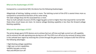 What are the disadvantages of GTO?
Compared to a conventional SCR, the device has the following disadvantages
•Magnitude of latching, holding currents is more. The latching current of the GTO is several times more as
compared to conventional thyristors of the same rating.
•On state voltage drop and the associated loss is more.
•Due to multi-cathode structure of GTO, triggering gate current is higher than that required for normal SCR.
•Gate drive circuit losses are more. Its reverse voltage blocking capability is less than the forward voltage
blocking capability.
What are the advantages of GTO?
The prime design goal of GTO devices are to achieve fast turn off time and high current turn off capability
and to enhance the safe operating area during turn off. The GTO’s turn off occurs by removal of excess holes
in the cathode base region by reversing the current through the gate terminal. Compare to BJT the GTO has
the following advantages:
• High blocking voltage capabilities
• High over current capabilities
•exhibits low gate currents
•fast and efficient turn off http://www.completepowerelectronics.com/gate-turn-off-thyristor-gto/ 29
 