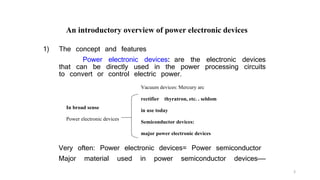 1) The concept and features
Power electronic devices: are the electronic devices
that can be directly used in the power processing circuits
to convert or control electric power.
Very often: Power electronic devices= Power semiconductor
Major material used in power semiconductor devices——
In broad sense
Power electronic devices
Vacuum devices: Mercury arc
rectifier thyratron, etc. . seldom
in use today
Semiconductor devices:
major power electronic devices
An introductory overview of power electronic devices
3
 