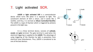 7. Light activated SCR.
LASCR or light activated SCR is a semiconductor
device which turns ON when it is exposed to light. The
constituent element of SCR is silicon, and it works like a
rectifier, and thus, it is termed as Silicon Controlled Rectifier.
The LASCR is a type of thyristor which is triggered by photons
present in the light rays.
It is a three terminal device, consists of cathode,
anode and gate terminal. The gate terminal is used when the
electrical triggering is supplied to the LASCR. The advantage of
using triggering of the thyristor by light is prevention from
electrical noise disturbances. Thus, LASCR is considered to be
one of the best devices.
30
 