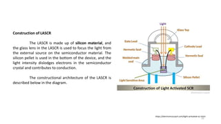 Construction of LASCR
The LASCR is made up of silicon material, and
the glass lens in the LASCR is used to focus the light from
the external source on the semiconductor material. The
silicon pellet is used in the bottom of the device, and the
light intensity dislodges electrons in the semiconductor
crystal and contributes to conduction.
The constructional architecture of the LASCR is
described below in the diagram.
https://electronicscoach.com/light-activated-scr.html
31
 