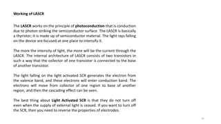 Working of LASCR
The LASCR works on the principle of photoconduction that is conduction
due to photon striking the semiconductor surface. The LASCR is basically
a thyristor; it is made up of semiconductor material. The light rays falling
on the device are focused at one place to intensify it.
The more the intensity of light, the more will be the current through the
LASCR. The internal architecture of LASCR consists of two transistors in
such a way that the collector of one transistor is connected to the base
of another transistor.
The light falling on the light activated SCR generates the electron from
the valence band, and these electrons will enter conduction band. The
electrons will move from collector of one region to base of another
region, and then the cascading effect can be seen.
The best thing about Light Activated SCR is that they do not turn off
even when the supply of external light is ceased. If you want to turn off
the SCR, then you need to reverse the properties of electrodes.
32
 