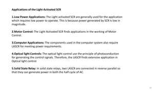 Applications of the Light Activated SCR
1.Low Power Applications: The Light activated SCR are generally used for the application
which requires low power to operate. This is because power generated by SCR is low in
magnitude.
2.Motor Control: The Light Activated SCR finds applications in the working of Motor
Control.
3.Computer Applications: The components used in the computer system also require
LASCR for meeting power requirements.
4.Optical light Controls: The optical light control use the principle of photoconduction
for generating the control signals. Therefore, the LASCR finds extensive application in
Optical light control.
5.Solid State Relay: In solid state relays, two LASCR are connected in reverse parallel so
that they can generate power in both the half cycle of AC.
33
 