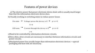 a) The electric power that power electronic device deals with is usually much larger
than that the information electronic device does.
b) Usually working in switching states to reduce power losses
c)Need to be controlled by information electronic circuits.
d)Very often, drive circuits are necessary to interface between information circuits and
power circuits.
e)Dissipated power loss usually larger than information electronic devices —special
packaging and heat sink are necessary.
On-state Voltage across the device is 0 p=vi=0
V=0
Off-state Current through the device is 0 p=vi=0
i=0
Features of power devices
4
 