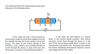 The working of SCR can be understood by analyzing its
behaviour in the following modes:
In this mode, the SCR is reverse biased by
connecting its anode terminal (A) to negative end and
the cathode terminal (K) to the positive end of the
battery. This leads to the reverse biasing of the
junctions J1 and J3, which in turn prohibits the flow of
current through the device, in spite of the fact that
the junction J2 remains in forward biased condition.
In this state, the SCR behaves as a typical
diode. In this reverse biased condition, only reverse
saturation current flows through the device as in the
case of the reverse biased diode which is shown in the
characteristic curve by blue line. The device also exhibits
the reverse breakdown phenomenon beyond a reverse
safe voltage limit just like a diode.
7
 