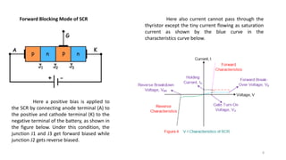 Forward Blocking Mode of SCR
Here a positive bias is applied to
the SCR by connecting anode terminal (A) to
the positive and cathode terminal (K) to the
negative terminal of the battery, as shown in
the figure below. Under this condition, the
junction J1 and J3 get forward biased while
junction J2 gets reverse biased.
Here also current cannot pass through the
thyristor except the tiny current flowing as saturation
current as shown by the blue curve in the
characteristics curve below.
8
 