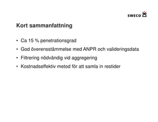 Kort sammanfattning

• Ca 15 % penetrationsgrad
• God överensstämmelse med ANPR och valideringsdata
• Filtrering nödvändig vid aggregering
• Kostnadseffektiv metod för att samla in restider
 