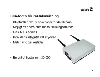 Bluetooth för restidsmätning
• Bluetooth-enheter som passerar detekteras
• Möjligt att ändra antennens täckningsområde
• Unik MAC-adress
• Individens integritet väl skyddad
• Matchning ger restider




• En enhet kostar runt 30 000



                                                3
 