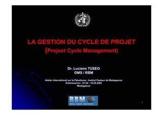 LA GESTION DU CYCLE DE PROJET
    (Project Cycle Management)

                        Dr. Luciano TUSEO
                            OMS / RBM

    Atelier International sur le Paludisme - Institut Pasteur de Madagascar
                       Antananarivo - 07.04 - 16.05 2003
                                   Madagascar




                                                                              1
 