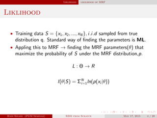 Liklihood likilihood of MRF
Liklihood
• Training data S = {x1, x2, ..., xN}, i.i.d sampled from true
distribution q. Standard way of ﬁnding the parameters is ML.
• Appling this to MRF → ﬁnding the MRF parameters(θ) that
maximize the probability of S under the MRF distribution,p.
L : Θ → R
l(θ|S) = ΣN
i=1ln(p(xi |θ))
Hadi Sinaee (PGM Seminar) RBM from Scratch May 17, 2015 4 / 20
 