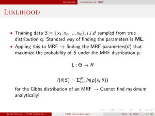 Liklihood likilihood of MRF
Liklihood
• Training data S = {x1, x2, ..., xN}, i.i.d sampled from true
distribution q. Standard way of ﬁnding the parameters is ML.
• Appling this to MRF → ﬁnding the MRF parameters(θ) that
maximize the probability of S under the MRF distribution,p.
L : Θ → R
l(θ|S) = ΣN
i=1ln(p(xi |θ))
for the Gibbs distribution of an MRF → Cannot ﬁnd maximum
analytically!
Hadi Sinaee (PGM Seminar) RBM from Scratch May 17, 2015 4 / 20
 