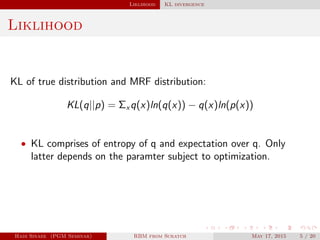 Liklihood KL divergence
Liklihood
KL of true distribution and MRF distribution:
KL(q||p) = Σx q(x)ln(q(x)) − q(x)ln(p(x))
• KL comprises of entropy of q and expectation over q. Only
latter depends on the paramter subject to optimization.
Hadi Sinaee (PGM Seminar) RBM from Scratch May 17, 2015 5 / 20
 