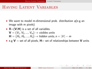 Having Latent Variables Latent Variables
Having Latent Variables
• We want to model m-dimensional prob. distribution q(e.g an
image with m pixels)
• X=(V,H) is a set of all variables.
V = (V1, V2, ..., Vm) → visibles units
H = (H1, H2, ..., Hn) → hidden units, n = |V | − m
• e.g V = set of all pixels, H= set of relationships between V units
Hadi Sinaee (PGM Seminar) RBM from Scratch May 17, 2015 7 / 20
 