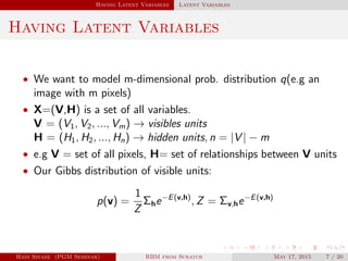 Having Latent Variables Latent Variables
Having Latent Variables
• We want to model m-dimensional prob. distribution q(e.g an
image with m pixels)
• X=(V,H) is a set of all variables.
V = (V1, V2, ..., Vm) → visibles units
H = (H1, H2, ..., Hn) → hidden units, n = |V | − m
• e.g V = set of all pixels, H= set of relationships between V units
• Our Gibbs distribution of visible units:
p(v) =
1
Z
Σhe−E(v,h)
, Z = Σv,he−E(v,h)
Hadi Sinaee (PGM Seminar) RBM from Scratch May 17, 2015 7 / 20
 