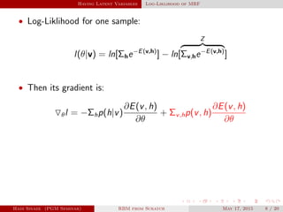 Having Latent Variables Log-Liklihood of MRF
• Log-Liklihood for one sample:
l(θ|v) = ln[Σhe−E(v,h)
] − ln[
Z
Σv,he−E(v,h)
]
• Then its gradient is:
θl = −Σhp(h|v)
∂E(v, h)
∂θ
+ Σv,hp(v, h)
∂E(v, h)
∂θ
Hadi Sinaee (PGM Seminar) RBM from Scratch May 17, 2015 8 / 20
 
