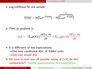 Having Latent Variables Log-Liklihood of MRF
• Log-Liklihood for one sample:
l(θ|v) = ln[Σhe−E(v,h)
] − ln[
Z
Σv,he−E(v,h)
]
• Then its gradient is:
θl = −Σhp(h|v)
∂E(v, h)
∂θ
+ Σv,hp(v, h)
∂E(v, h)
∂θ
• It is diﬀerence of two expectations:
→One over conditional dist. of hidden units
→One over model dist.
• We have to sum over all possible values of (v,h) for this
computation!! Instead approximating this expectation.
Hadi Sinaee (PGM Seminar) RBM from Scratch May 17, 2015 8 / 20
 