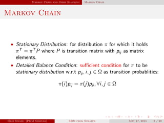 Markov Chain and Gibbs Sampling Markov Chain
Markov Chain
• Stationary Distribution: for distribution π for which it holds
πT
= πT
P where P is transition matrix with pij as matrix
elements.
• Detailed Balance Condition: suﬃcient condition for π to be
stationary distribution w.r.t pij , i, j ∈ Ω as transition probablities:
π(i)pij = π(j)pji , ∀i, j ∈ Ω
Hadi Sinaee (PGM Seminar) RBM from Scratch May 17, 2015 9 / 20
 