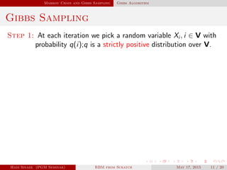 Markov Chain and Gibbs Sampling Gibbs Algorithm
Gibbs Sampling
Step 1: At each iteration we pick a random variable Xi , i ∈ V with
probability q(i);q is a strictly positive distribution over V.
Hadi Sinaee (PGM Seminar) RBM from Scratch May 17, 2015 11 / 20
 