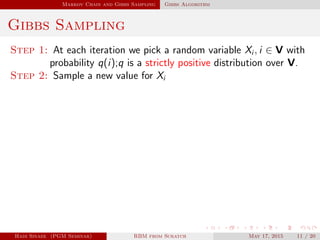 Markov Chain and Gibbs Sampling Gibbs Algorithm
Gibbs Sampling
Step 1: At each iteration we pick a random variable Xi , i ∈ V with
probability q(i);q is a strictly positive distribution over V.
Step 2: Sample a new value for Xi
Hadi Sinaee (PGM Seminar) RBM from Scratch May 17, 2015 11 / 20
 