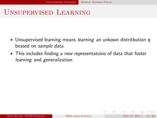 Unsupervised Learning Markov Random Fields
Unsupervised Learning
• Unsupervised learning means learning an unkown distritbution q
beased on sample data.
• This includes ﬁnding a new representatoins of data that foster
learning and generalization.
Hadi Sinaee (PGM Seminar) RBM from Scratch May 17, 2015 3 / 20
 