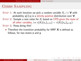 Markov Chain and Gibbs Sampling Gibbs Algorithm
Gibbs Sampling
Step 1: At each iteration we pick a random variable Xi , i ∈ V with
probability q(i);q is a strictly positive distribution over V.
Step 2: Sample a new value for Xi based on CPD given the state of
all other variables, i.e π(Xi |(xv )v∈V ı) = π(Xi |(xw )w∈Ni
)
Step 3: Keep doing this!
• Therefore the transition probability for MRF X is deﬁned as
follows, for two states x and y
Hadi Sinaee (PGM Seminar) RBM from Scratch May 17, 2015 11 / 20
 