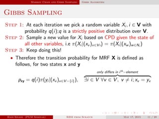 Markov Chain and Gibbs Sampling Gibbs Algorithm
Gibbs Sampling
Step 1: At each iteration we pick a random variable Xi , i ∈ V with
probability q(i);q is a strictly positive distribution over V.
Step 2: Sample a new value for Xi based on CPD given the state of
all other variables, i.e π(Xi |(xv )v∈V ı) = π(Xi |(xw )w∈Ni
)
Step 3: Keep doing this!
• Therefore the transition probability for MRF X is deﬁned as
follows, for two states x and y
pxy = q(i)π(yi |(xv )v∈V −{i}),
only diﬀers in ith−element
∃i ∈ V ∀v ∈ V , v = i; xv = yv
Hadi Sinaee (PGM Seminar) RBM from Scratch May 17, 2015 11 / 20
 