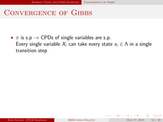 Markov Chain and Gibbs Sampling Convergence of Gibbs
Convergence of Gibbs
• π is s.p → CPDs of single variables are s.p.
Every single variable Xi can take every state xi ∈ Λ in a single
transition step
Hadi Sinaee (PGM Seminar) RBM from Scratch May 17, 2015 12 / 20
 