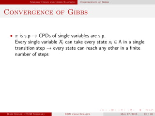 Markov Chain and Gibbs Sampling Convergence of Gibbs
Convergence of Gibbs
• π is s.p → CPDs of single variables are s.p.
Every single variable Xi can take every state xi ∈ Λ in a single
transition step → every state can reach any other in a ﬁnite
number of steps
Hadi Sinaee (PGM Seminar) RBM from Scratch May 17, 2015 12 / 20
 