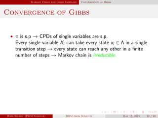Markov Chain and Gibbs Sampling Convergence of Gibbs
Convergence of Gibbs
• π is s.p → CPDs of single variables are s.p.
Every single variable Xi can take every state xi ∈ Λ in a single
transition step → every state can reach any other in a ﬁnite
number of steps → Markov chain is irreducible.
Hadi Sinaee (PGM Seminar) RBM from Scratch May 17, 2015 12 / 20
 