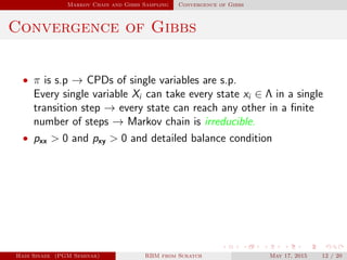 Markov Chain and Gibbs Sampling Convergence of Gibbs
Convergence of Gibbs
• π is s.p → CPDs of single variables are s.p.
Every single variable Xi can take every state xi ∈ Λ in a single
transition step → every state can reach any other in a ﬁnite
number of steps → Markov chain is irreducible.
• pxx > 0 and pxy > 0 and detailed balance condition
Hadi Sinaee (PGM Seminar) RBM from Scratch May 17, 2015 12 / 20
 