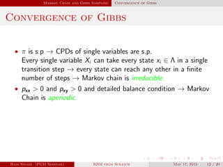 Markov Chain and Gibbs Sampling Convergence of Gibbs
Convergence of Gibbs
• π is s.p → CPDs of single variables are s.p.
Every single variable Xi can take every state xi ∈ Λ in a single
transition step → every state can reach any other in a ﬁnite
number of steps → Markov chain is irreducible.
• pxx > 0 and pxy > 0 and detailed balance condition → Markov
Chain is aperiodic.
Hadi Sinaee (PGM Seminar) RBM from Scratch May 17, 2015 12 / 20
 