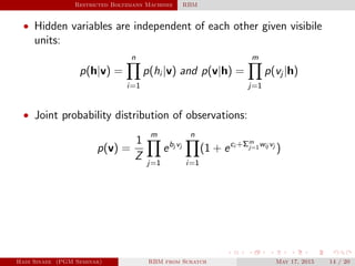 Restricted Boltzmann Machines RBM
• Hidden variables are independent of each other given visibile
units:
p(h|v) =
n
i=1
p(hi |v) and p(v|h) =
m
j=1
p(vj |h)
• Joint probability distribution of observations:
p(v) =
1
Z
m
j=1
ebj vj
n
i=1
(1 + eci +Σm
j=1wij vj
)
Hadi Sinaee (PGM Seminar) RBM from Scratch May 17, 2015 14 / 20
 