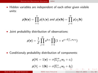Restricted Boltzmann Machines RBM
• Hidden variables are independent of each other given visibile
units:
p(h|v) =
n
i=1
p(hi |v) and p(v|h) =
m
j=1
p(vj |h)
• Joint probability distribution of observations:
p(v) =
1
Z
m
j=1
ebj vj
n
i=1
(1 + eci +Σm
j=1wij vj
)
• Conditionaly probability distribution of components:
p(Hi = 1|v) = σ(Σm
j=1wij + ci )
p(Vj = 1|h) = σ(Σn
i=1wij + bj )
Hadi Sinaee (PGM Seminar) RBM from Scratch May 17, 2015 14 / 20
 