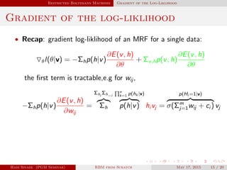Restricted Boltzmann Machines Gradient of the Log-Liklihood
Gradient of the log-liklihood
• Recap: gradient log-liklihood of an MRF for a single data:
θl(θ|v) = −Σhp(h|v)
∂E(v, h)
∂θ
+ Σv,hp(v, h)
∂E(v, h)
∂θ
the ﬁrst term is tractable,e.g for wij ,
−Σhp(h|v)
∂E(v, h)
∂wij
=
Σhi
Σh−i
Σh
n
k=1 p(hk |v)
p(h|v) hi vj =
p(Hi =1|v)
σ(Σm
j=1wij + ci ) vj
Hadi Sinaee (PGM Seminar) RBM from Scratch May 17, 2015 15 / 20
 