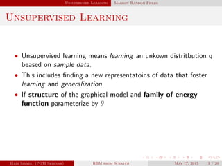 Unsupervised Learning Markov Random Fields
Unsupervised Learning
• Unsupervised learning means learning an unkown distritbution q
beased on sample data.
• This includes ﬁnding a new representatoins of data that foster
learning and generalization.
• If structure of the graphical model and family of energy
function parameterize by θ
Hadi Sinaee (PGM Seminar) RBM from Scratch May 17, 2015 3 / 20
 