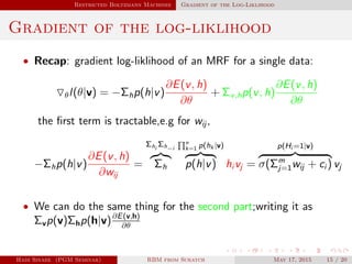 Restricted Boltzmann Machines Gradient of the Log-Liklihood
Gradient of the log-liklihood
• Recap: gradient log-liklihood of an MRF for a single data:
θl(θ|v) = −Σhp(h|v)
∂E(v, h)
∂θ
+ Σv,hp(v, h)
∂E(v, h)
∂θ
the ﬁrst term is tractable,e.g for wij ,
−Σhp(h|v)
∂E(v, h)
∂wij
=
Σhi
Σh−i
Σh
n
k=1 p(hk |v)
p(h|v) hi vj =
p(Hi =1|v)
σ(Σm
j=1wij + ci ) vj
• We can do the same thing for the second part;writing it as
Σvp(v)Σhp(h|v)∂E(v,h)
∂θ
Hadi Sinaee (PGM Seminar) RBM from Scratch May 17, 2015 15 / 20
 