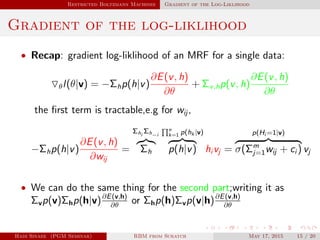 Restricted Boltzmann Machines Gradient of the Log-Liklihood
Gradient of the log-liklihood
• Recap: gradient log-liklihood of an MRF for a single data:
θl(θ|v) = −Σhp(h|v)
∂E(v, h)
∂θ
+ Σv,hp(v, h)
∂E(v, h)
∂θ
the ﬁrst term is tractable,e.g for wij ,
−Σhp(h|v)
∂E(v, h)
∂wij
=
Σhi
Σh−i
Σh
n
k=1 p(hk |v)
p(h|v) hi vj =
p(Hi =1|v)
σ(Σm
j=1wij + ci ) vj
• We can do the same thing for the second part;writing it as
Σvp(v)Σhp(h|v)∂E(v,h)
∂θ
or Σhp(h)Σvp(v|h)∂E(v,h)
∂θ
Hadi Sinaee (PGM Seminar) RBM from Scratch May 17, 2015 15 / 20
 