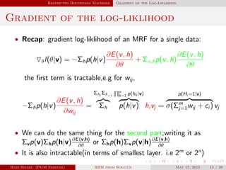 Restricted Boltzmann Machines Gradient of the Log-Liklihood
Gradient of the log-liklihood
• Recap: gradient log-liklihood of an MRF for a single data:
θl(θ|v) = −Σhp(h|v)
∂E(v, h)
∂θ
+ Σv,hp(v, h)
∂E(v, h)
∂θ
the ﬁrst term is tractable,e.g for wij ,
−Σhp(h|v)
∂E(v, h)
∂wij
=
Σhi
Σh−i
Σh
n
k=1 p(hk |v)
p(h|v) hi vj =
p(Hi =1|v)
σ(Σm
j=1wij + ci ) vj
• We can do the same thing for the second part;writing it as
Σvp(v)Σhp(h|v)∂E(v,h)
∂θ
or Σhp(h)Σvp(v|h)∂E(v,h)
∂θ
• It is also intractable(in terms of smallest layer. i.e 2m
or 2n
)
Hadi Sinaee (PGM Seminar) RBM from Scratch May 17, 2015 15 / 20
 