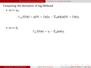 Restricted Boltzmann Machines Gradient of the Log-Liklihood
Computing the derivative of log-liklihood
• w.r.t wij ,
wij
l(θ|v) = p(Hi = 1|v)vj − Σvp(v)p(Hi = 1|v)vj
• w.r.t bj ,
bj
l(θ|v) = vj − Σvp(v)vj
Hadi Sinaee (PGM Seminar) RBM from Scratch May 17, 2015 16 / 20
 