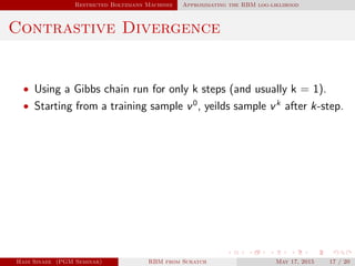 Restricted Boltzmann Machines Approximating the RBM log-liklihood
Contrastive Divergence
• Using a Gibbs chain run for only k steps (and usually k = 1).
• Starting from a training sample v0
, yeilds sample vk
after k-step.
Hadi Sinaee (PGM Seminar) RBM from Scratch May 17, 2015 17 / 20
 