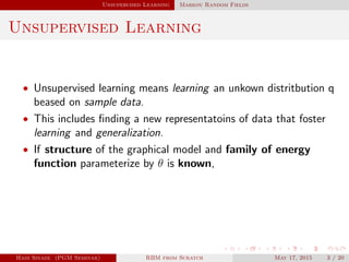 Unsupervised Learning Markov Random Fields
Unsupervised Learning
• Unsupervised learning means learning an unkown distritbution q
beased on sample data.
• This includes ﬁnding a new representatoins of data that foster
learning and generalization.
• If structure of the graphical model and family of energy
function parameterize by θ is known,
Hadi Sinaee (PGM Seminar) RBM from Scratch May 17, 2015 3 / 20
 