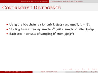 Restricted Boltzmann Machines Approximating the RBM log-liklihood
Contrastive Divergence
• Using a Gibbs chain run for only k steps (and usually k = 1).
• Starting from a training sample v0
, yeilds sample vk
after k-step.
• Each step t consists of sampling ht
from p(h|vt
)
Hadi Sinaee (PGM Seminar) RBM from Scratch May 17, 2015 17 / 20
 