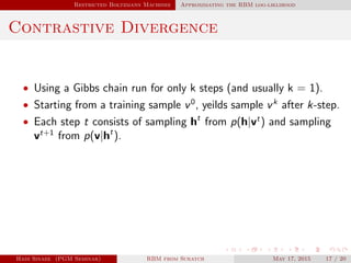 Restricted Boltzmann Machines Approximating the RBM log-liklihood
Contrastive Divergence
• Using a Gibbs chain run for only k steps (and usually k = 1).
• Starting from a training sample v0
, yeilds sample vk
after k-step.
• Each step t consists of sampling ht
from p(h|vt
) and sampling
vt+1
from p(v|ht
).
Hadi Sinaee (PGM Seminar) RBM from Scratch May 17, 2015 17 / 20
 