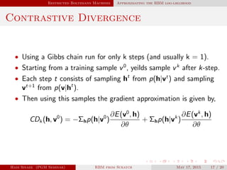 Restricted Boltzmann Machines Approximating the RBM log-liklihood
Contrastive Divergence
• Using a Gibbs chain run for only k steps (and usually k = 1).
• Starting from a training sample v0
, yeilds sample vk
after k-step.
• Each step t consists of sampling ht
from p(h|vt
) and sampling
vt+1
from p(v|ht
).
• Then using this samples the gradient approximation is given by,
CDk(h, v0
) = −Σhp(h|v0
)
∂E(v0
, h)
∂θ
+ Σhp(h|vk
)
∂E(vk
, h)
∂θ
Hadi Sinaee (PGM Seminar) RBM from Scratch May 17, 2015 17 / 20
 