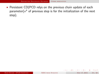 Restricted Boltzmann Machines Other derivatives
• Persistent CD(PCD relys on the previous chain update of each
parameter(vk
of previous step is for the initialization of the next
step).
Hadi Sinaee (PGM Seminar) RBM from Scratch May 17, 2015 19 / 20
 